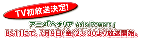 ＴＶ初放送決定！アニメ「ヘタリア Ａxis Ｐowers」BS11にて、7月9日（金）23：30より放送開始。